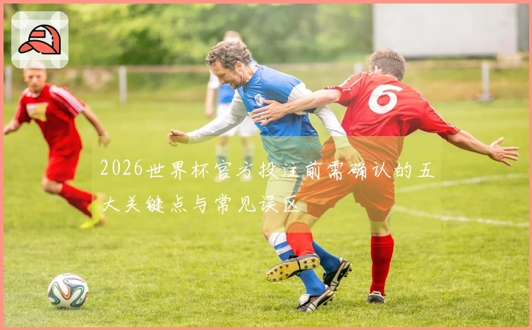 2026世界杯官方投注前需确认的五大关键点与常见误区