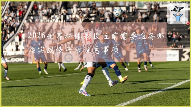 2026世界杯体彩投注前需要准备哪些实战技巧和注意事项