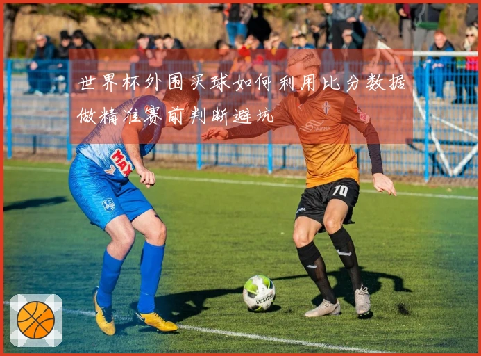 世界杯外围买球如何利用比分数据做精准赛前判断避坑