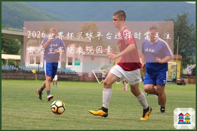 2026世界杯买球平台选择时需关注哪些主客场表现因素